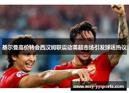 基尔曼高价转会西汉姆联震动英超市场引发球迷热议 基尔曼高价转会西汉姆联震动英超市场引发球迷热议