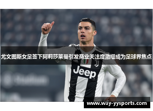 尤文图斯女足签下阿莉莎莱曼引发商业关注度激增成为足球界焦点
